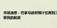 市场消息：巴拿马政府预计在两到三个月内开启从地峡遣返移民的航班