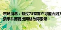 市场消息：超过75家客户可能会因为CrowdStrike全球性崩溃事件而提出网络故障索赔