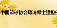 中国篮球协会聘请郭士强担任中国男篮主教练