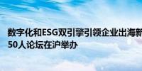 数字化和ESG双引擎引领企业出海新浪潮 第七届战略供应链50人论坛在沪举办