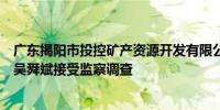 广东揭阳市投控矿产资源开发有限公司原执行董事、总经理吴舜斌接受监察调查