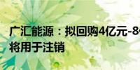 广汇能源：拟回购4亿元-8亿元股份 回购股份将用于注销