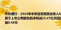 齐鲁银行：2024年半年度实现营业收入64.12亿元同比增长5.53%；归属于上市公司股东的净利润23.47亿元同比增长16.98%；基本每股收益0.46元