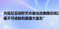 内塔尼亚胡称无论谁当选美国总统以色列仍是美国“在中东最不可或缺和最强大盟友”