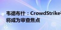 韦德布什：CrowdStrike引发的IT故障仍存将成为审查焦点 