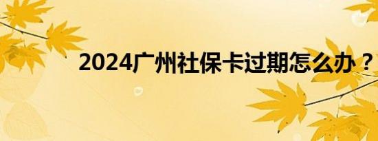 2024广州社保卡过期怎么办？