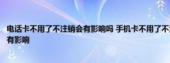 电话卡不用了不注销会有影响吗 手机卡不用了不注销会不会有影响