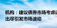 机构：建议债券市场考虑适时止盈 避免利多出尽引发市场波动