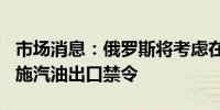 市场消息：俄罗斯将考虑在9月至10月期间实施汽油出口禁令