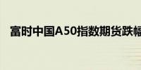 富时中国A50指数期货跌幅扩大现跌0.6%