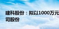 建科股份：拟以1000万元-2000万元回购公司股份