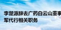 李楚源辞去广药白云山董事长等职副董事长杨军代行相关职务