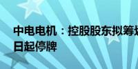 中电电机：控股股东拟筹划重大事项 股票明日起停牌