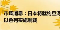 市场消息：日本将就约旦河西岸的暴力行为对以色列实施制裁