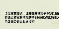 印度财政部长：证券交易税将于10月1日开始实施印度预计在2025财年将通过资本利得税获得1500亿卢比的收入印度预计在减税后将有更多的外国公司来印度投资