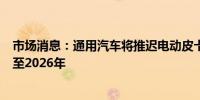 市场消息：通用汽车将推迟电动皮卡工厂的开工时间六个月至2026年