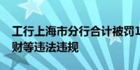 工行上海市分行合计被罚1390万涉信贷、理财等违法违规