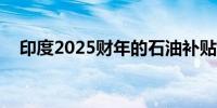 印度2025财年的石油补贴料为1.2亿卢比