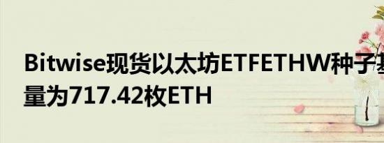 Bitwise现货以太坊ETFETHW种子基金持仓量为717.42枚ETH