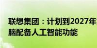 联想集团：计划到2027年为所有新的个人电脑配备人工智能功能