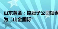 山东黄金：控股子公司银泰黄金变更证券简称为“山金国际”