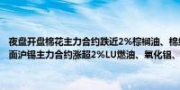 夜盘开盘棉花主力合约跌近2%棕榈油、棉纱主力合约跌超1%；涨幅方面沪锡主力合约涨超2%LU燃油、氧化铝、沪铅主力合约涨超1%