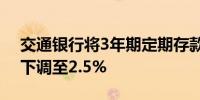 交通银行将3年期定期存款执行利率由2.6%下调至2.5%