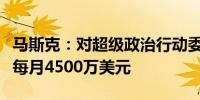 马斯克：对超级政治行动委员会的捐款远低于每月4500万美元