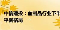 中信建投：血制品行业下半年有望延续供需紧平衡格局