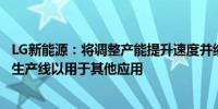 LG新能源：将调整产能提升速度并缩减投资规模将改造现有生产线以用于其他应用