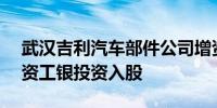 武汉吉利汽车部件公司增资至19.2亿建信投资工银投资入股