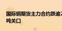 国际铜期货主力合约跌逾2%失守65000元/吨关口