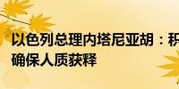 以色列总理内塔尼亚胡：积极参与紧急努力以确保人质获释