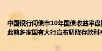 中国银行间债市10年国债收益率盘初下行近1个基点（BP）此前多家国有大行宣布调降存款利率