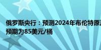 俄罗斯央行：预测2024年布伦特原油均价为85美元/桶此前预期为85美元/桶