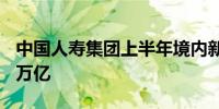 中国人寿集团上半年境内新增保险金额达465万亿