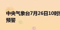 中央气象台7月26日10时继续发布暴雨橙色预警