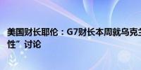 美国财长耶伦：G7财长本周就乌克兰贷款问题进行了“建设性”讨论