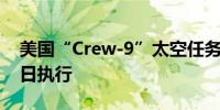 美国“Crew-9”太空任务计划最早于8月18日执行