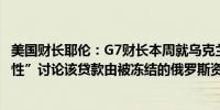 美国财长耶伦：G7财长本周就乌克兰贷款问题进行了“建设性”讨论该贷款由被冻结的俄罗斯资产支持