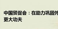 中国贸促会：在助力巩固外贸外资基本盘上下更大功夫