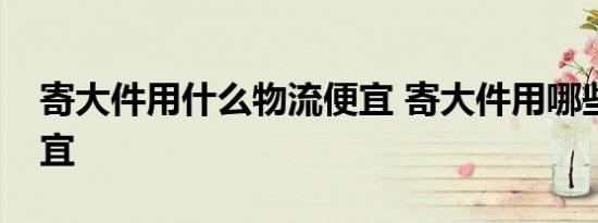 寄大件用什么物流便宜 寄大件用哪些物流便宜