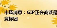 市场消息：GIP正在商谈是否加入竞争对手的竞标团