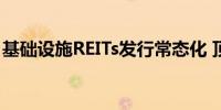 基础设施REITs发行常态化 顶层设计渐趋完善