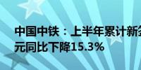 中国中铁：上半年累计新签合同额10785亿元同比下降15.3%