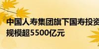 中国人寿集团旗下国寿投资公司受托业务在管规模超5500亿元