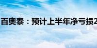 百奥泰：预计上半年净亏损2.2亿元到2.8亿元