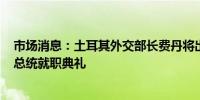 市场消息：土耳其外交部长费丹将出席7月30日举行的伊朗总统就职典礼