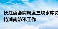 长江委会商调度三峡水库减小下泄流量全力支持湖南防汛工作