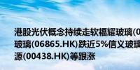 港股光伏概念持续走软福耀玻璃(03606.HK)跌超7%福莱特玻璃(06865.HK)跌近5%信义玻璃(00868.HK)、彩虹新能源(00438.HK)等跟涨